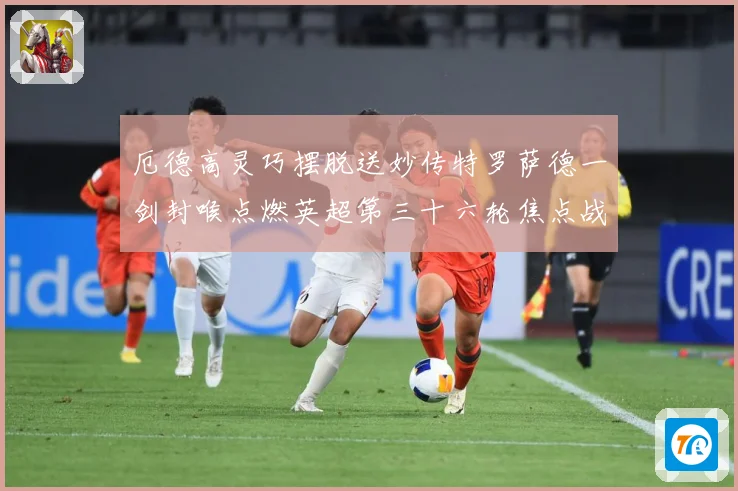 厄德高灵巧摆脱送妙传特罗萨德一剑封喉点燃英超第三十六轮焦点战数据研判：最新赛事动态与深度分析