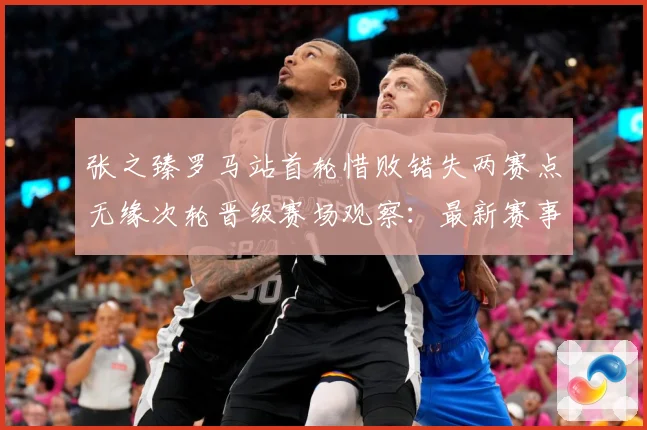 张之臻罗马站首轮惜败错失两赛点无缘次轮晋级赛场观察：最新赛事动态与深度分析