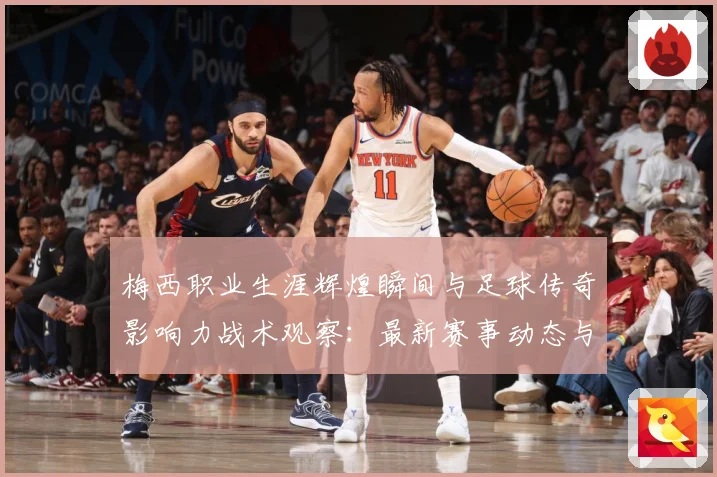 梅西职业生涯辉煌瞬间与足球传奇影响力战术观察：最新赛事动态与深度分析
