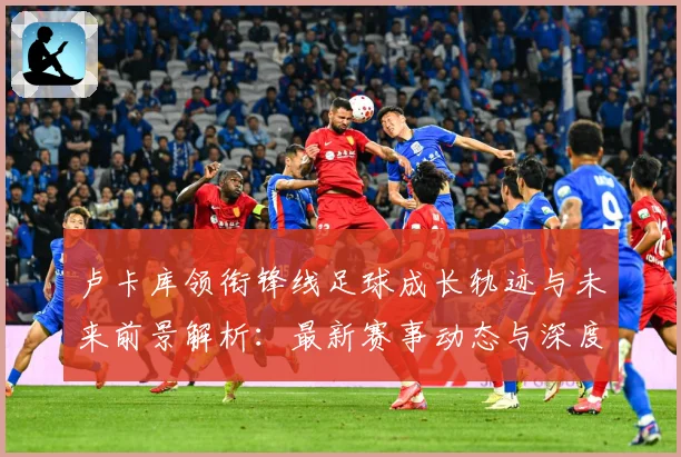 卢卡库领衔锋线足球成长轨迹与未来前景解析：最新赛事动态与深度分析