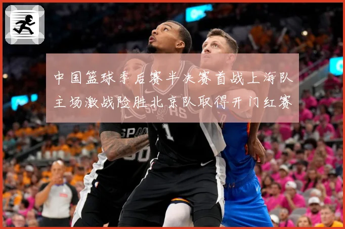 中国篮球季后赛半决赛首战上海队主场激战险胜北京队取得开门红赛场复盘：最新赛事动态与深度分析