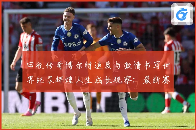 田径传奇博尔特速度与激情书写世界纪录辉煌人生成长观察：最新赛事动态与深度分析