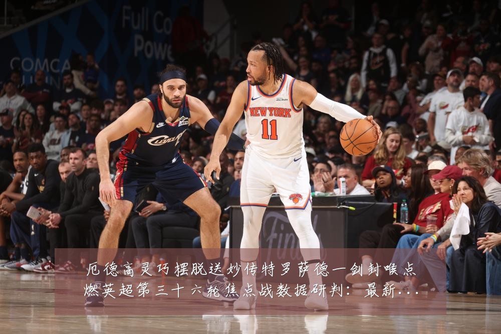 厄德高灵巧摆脱送妙传特罗萨德一剑封喉点燃英超第三十六轮焦点战数据研判：最新赛事动态与深度分析