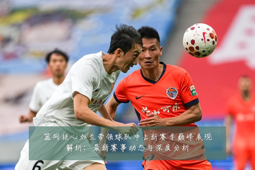 篮网核心加兰带领球队冲击新赛季巅峰表现解析：最新赛事动态与深度分析