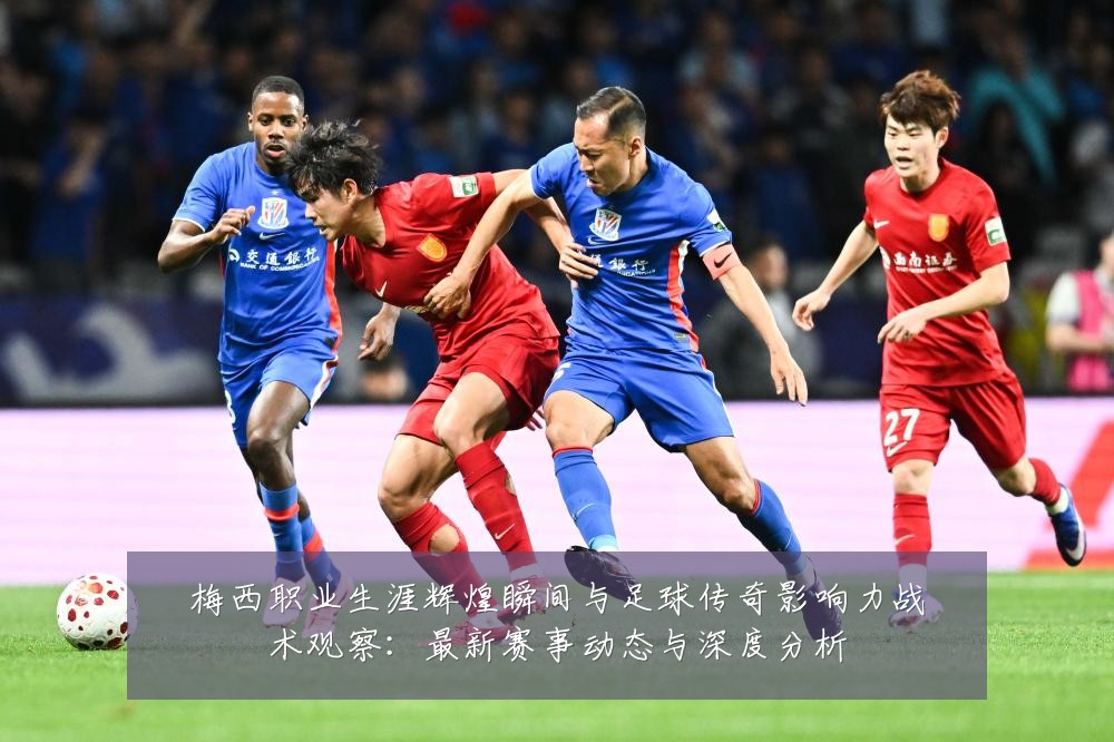 梅西职业生涯辉煌瞬间与足球传奇影响力战术观察:最新赛事动态与深度分析